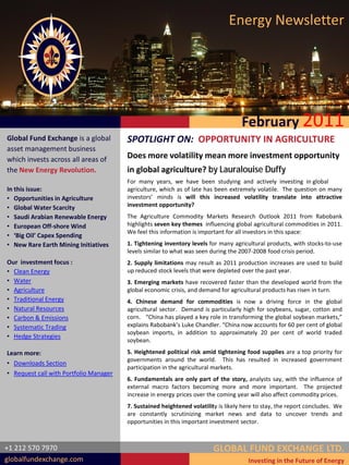 Energy Newsletter




                                                                                    February 2011
Global Fund Exchange is a global        SPOTLIGHT ON: OPPORTUNITY IN AGRICULTURE
asset management business
which invests across all areas of       Does more volatility mean more investment opportunity
the New Energy Revolution.              in global agriculture? by Lauralouise Duffy
                                        For many years, we have been studying and actively investing in global
In this issue:                          agriculture, which as of late has been extremely volatile. The question on many
• Opportunities in Agriculture          investors’ minds is will this increased volatility translate into attractive
• Global Water Scarcity                 investment opportunity?
• Saudi Arabian Renewable Energy        The Agriculture Commodity Markets Research Outlook 2011 from Rabobank
• European Off-shore Wind               highlights seven key themes influencing global agricultural commodities in 2011.
                                        We feel this information is important for all investors in this space:
• ‘Big Oil’ Capex Spending
• New Rare Earth Mining Initiatives     1. Tightening inventory levels for many agricultural products, with stocks-to-use
                                        levels similar to what was seen during the 2007-2008 food crisis period.
Our investment focus :                  2. Supply limitations may result as 2011 production increases are used to build
• Clean Energy                          up reduced stock levels that were depleted over the past year.
• Water                                 3. Emerging markets have recovered faster than the developed world from the
• Agriculture                           global economic crisis, and demand for agricultural products has risen in turn.
• Traditional Energy                    4. Chinese demand for commodities is now a driving force in the global
• Natural Resources                     agricultural sector. Demand is particularly high for soybeans, sugar, cotton and
• Carbon & Emissions                    corn. “China has played a key role in transforming the global soybean markets,”
• Systematic Trading                    explains Rabobank’s Luke Chandler. “China now accounts for 60 per cent of global
                                        soybean imports, in addition to approximately 20 per cent of world traded
• Hedge Strategies
                                        soybean.

Learn more:                             5. Heightened political risk amid tightening food supplies are a top priority for
                                        governments around the world. This has resulted in increased government
• Downloads Section
                                        participation in the agricultural markets.
• Request call with Portfolio Manager
                                        6. Fundamentals are only part of the story, analysts say, with the influence of
                                        external macro factors becoming more and more important. The projected
                                        increase in energy prices over the coming year will also affect commodity prices.
                                        7. Sustained heightened volatility is likely here to stay, the report concludes. We
                                        are constantly scrutinizing market news and data to uncover trends and
                                        opportunities in this important investment sector.



+1 212 570 7970                                                          GLOBAL FUND EXCHANGE LTD.
globalfundexchange.com                                                                Investing in the Future of Energy
 