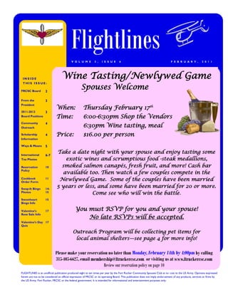 Flightlines
                                           V O L U M E         3 ,   I S S U E      6                                            F E B R U A R Y ,         2 0 1 1




 INSIDE                            Wine Tasting/Newlywed Game
 THIS ISS UE:

FRCSC Board         2
                                                   Spouses Welcome
From the            3
President
                              When:                  Thursday February 17th
2011-2012           3
Board Positions               Time:                  6:00-6:30pm Shop the Vendors
Community           4
Outreach                                             6:30pm Wine tasting, meal
Scholarship         4         Price:                 $16.00 per person
Information

Ways & Means        5

International
                              Take a date night with your spouse and enjoy tasting some
                    6-7
Tea Photos                       exotic wines and scrumptious food -steak medallions,
Reservation         10          smoked salmon canapés, fresh fruit, and more! Cash bar
Policy
                                available too. Then watch a few couples compete in the
Cookbook
Order Form
                    11
                               Newlywed Game. Some of the couples have been married
Swap-It Bingo       14-
                              5 years or less, and some have been married for 20 or more.
Photos              15
                                            Come see who will win the battle.
Sweetheart          15
Bingo Info

Valentine’s         17                        You must RSVP for you and your spouse!
Rose Sale Info
                                                  No late RSVPs will be accepted.
Valentine’s Day 17
Quiz

                                            Outreach Program will be collecting pet items for
                                             local animal shelters—see page 4 for more info!

                             Please make your reservation no later than Monday, February 14th by 4:00pm by calling
                             315-405-6627, email membership@ftruckercsc.com or visiting us at www.ftruckercsc.com
                                                       Review our reservation policy on page 10
FLIGHTLINES is an unofficial publication produced eight to ten times per year by the Fort Rucker Community Spouses Club at no cost to the US Army. Opinions expressed
herein are not to be considered an official expression of FRCSC or its operating Board. This publication does not imply endorsement of any products, services or firms by
the US Army, Fort Rucker, FRCSC or the federal government. It is intended for informational and entertainment purposes only.
 