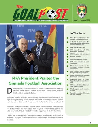 1
D
uring a visit to Zurich this month to attend a FIFA Committee Meeting,
President of the Grenada Football Association, Cheney Joseph, met with
FIFA President, Joseph S. Blatter.
President Joseph provided status updates on the various Goal projects and
special projects being undertaken on the island. He also spoke about football
activities planned this year for Grassroots, Youth Football, and Women’s Football.
Blatter encouraged Grenada to continue to work hard and praised the Association
on its Newsletter and work being done in youth and Women’s Football. He
also assured that Youth Football would be supported in its development.
“FIFA’s first objective in its Statutes is towards development and therefore
Grenada can expect to benefit from future development initiatives undertaken
by FIFA”.
FIFA President Praises the
Grenada Football Association
Issue 14 - February 2015
In This Issue
	 FIFA President Praises the
Grenada Football Association
	 A Night of Celebration-The
Grenada Football Association
Awards Ceremony 2014
	 GFA Launches New Logo
	 GFA hosted one of FIFA’s
Presidency Candidates
	 GFA Delegation visits Athletic and
	 Football Stadium
	 Anton Corneal visits the GFA
	 WIFA annouces date for Men’s
Tournament
	 More Tournaments for the
Windward Islands Football
Associations
	 GFA’s President calls on affiliates
to improve their organizations.
	 Mutual Developmental Assistance
for Grenada and Mexico
	 Grabbing hold of Every
Opportunity, Goalkeeper Connie
John
	 GFA met with National Women’s
Team Medical Experts
	 The Goalpost receives raving
reviews
	 Football is more than 90 minutes
for Marc Marshall
The
THE OFFICIAL NEWSLETTER OF THE GRENADA FOOTBALL ASSOCIATION
1
2
5
5
6
7
7
7
8
8
9
10
11
11
12
 