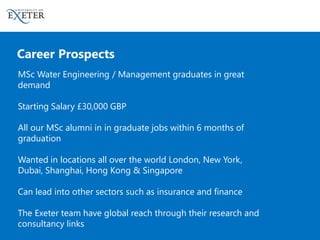 Career Prospects
MSc Water Engineering / Management graduates in great
demand
Starting Salary £30,000 GBP
All our MSc alumni in in graduate jobs within 6 months of
graduation
Wanted in locations all over the world London, New York,
Dubai, Shanghai, Hong Kong & Singapore
Can lead into other sectors such as insurance and finance
The Exeter team have global reach through their research and
consultancy links
 