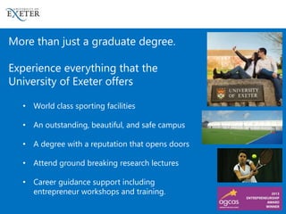 More than just a graduate degree.
Experience everything that the
University of Exeter offers
• World class sporting facilities
• An outstanding, beautiful, and safe campus
• A degree with a reputation that opens doors
• Attend ground breaking research lectures
• Career guidance support including
entrepreneur workshops and training.
 