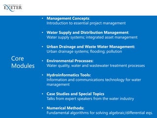 • Management Concepts:
Introduction to essential project management
• Water Supply and Distribution Management:
Water supply systems; integrated asset management
• Urban Drainage and Waste Water Management:
Urban drainage systems; flooding; pollution
• Environmental Processes:
Water quality, water and wastewater treatment processes
• Hydroinformatics Tools:
Information and communications technology for water
management
• Case Studies and Special Topics
Talks from expert speakers from the water industry
• Numerical Methods:
Fundamental algorithms for solving algebraic/differential eqs.
Core
Modules
 