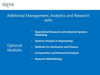 • Operational Research and Industrial Systems
Modelling
• Systems Analysis in Engineering:
• Methods for Stochastics and Finance
• Computation and Numerical Analysis
• Research Methodology
Optional
Modules
Additional Management, Analytics and Research
skills
 