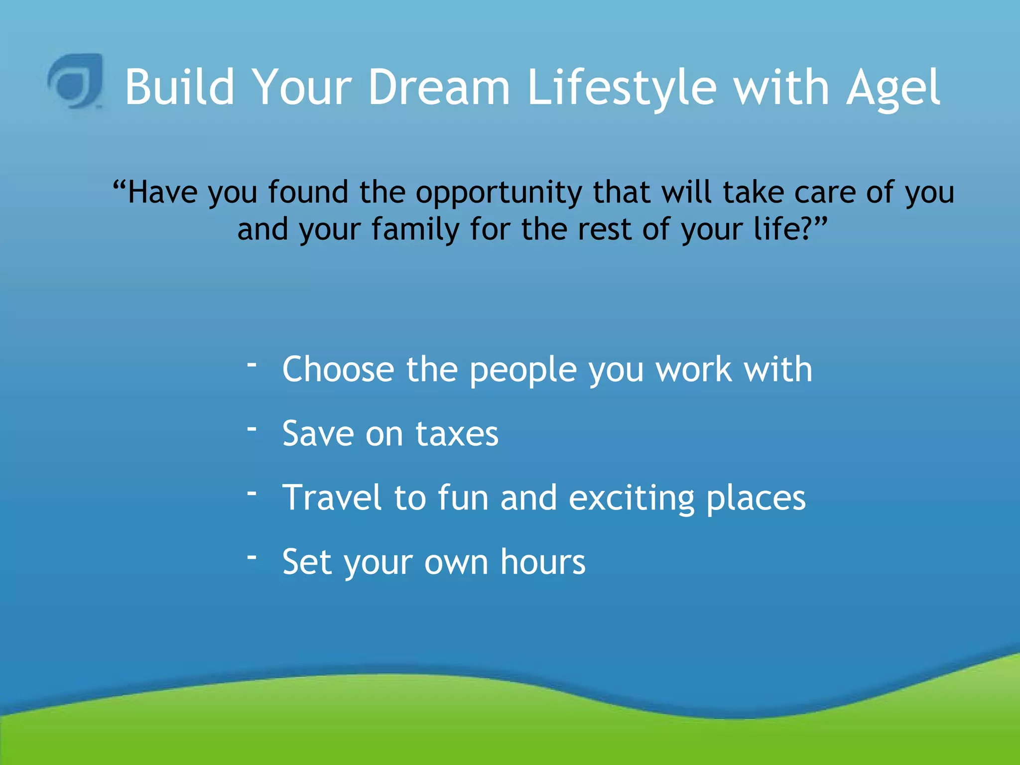 Build Your Dream Lifestyle with Agel “Have you found the opportunity that will take care of you and your family for the rest of your life?” Choose the people you work with Save on taxes Travel to fun and exciting places Set your own hours 