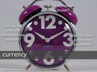 Is the information
                                                                     up-to-date?



  Can you tell
    when the
information was                                                                 Does the source
   published?                                                                    present new
                                                                                 information?

 currency
CC-licensed image via http://www.ﬂickr.com/photos/10278395@N08/2460111952/
 