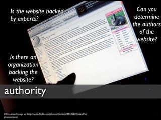 Is the website backed                                                         Can you
      by experts?                                                                  determine
                                                                                  the authors
                                                                                     of the
                                                                                    website?

    Is there an
   organization
   backing the
      website?
authority
CC-licensed image via http://www.ﬂickr.com/photos/chorazin/89345609/sizes/l/in/
photostream/
 