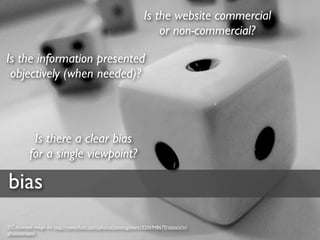 Is the website commercial
                                                                   or non-commercial?

Is the information presented
 objectively (when needed)?



           Is there a clear bias
          for a single viewpoint?

bias
CC-licensed image via http://www.ﬂickr.com/photos/jonmcgovern/3206948670/sizes/z/in/
photostream/
 