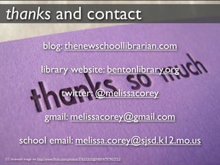 thanks and contact
                        blog: thenewschoollibrarian.com

                      library website: bentonlibrary.org

                                   twitter: @melissacorey

                         gmail: melissacorey@gmail.com

        school email: melissa.corey@sjsd.k12.mo.us
CC-licensed image via http://www.ﬂickr.com/photos/37625203@N00/4797902722/
 