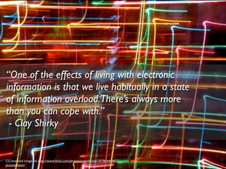 “One of the effects of living with electronic
information is that we live habitually in a state
of information overload.There’s always more
than you can cope with.”
 - Clay Shirky


CC-licensed image via http://www.ﬂickr.com/photos/pagedooley/2078044048/sizes/l/in/
photostream/
 