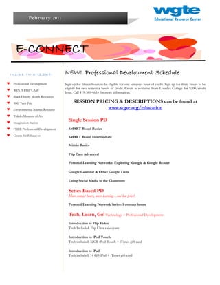 Februar y 2011




  E-CONNECT
INSIDE THIS ISSUE:                NEW! Professional Development Schedule
 Professional Development         Sign up for fifteen hours to be eligible for one semester hour of credit. Sign up for thirty hours to be
                                  eligible for two semester hours of credit. Credit is available from Lourdes College for $200/credit
 WIN A FLIP CAM!
                                  hour. Call 419-380-4633 for more information.
 Black History Month Resources

 BIG Tech Pak                           SESSION PRICING & DESCRIPTIONS can be found at
 Environmental Science Resource                     www.wgte.org/education
 Toledo Museum of Art

 Imagination Station
                                    Single Session PD
 FREE Professional Development      SMART Board Basics
 Grants for Educators               SMART Board Intermediate

                                    Mimio Basics

                                    Flip Cam Advanced

                                    Personal Learning Networks: Exploring iGoogle & Google Reader

                                    Google Calendar & Other Google Tools

                                    Using Social Media in the Classroom

                                    Series Based PD
                                    More contact hours, more learning…one low price!

                                    Personal Learning Network Series: 5 contact hours

                                    Tech, Learn, Go! Technology + Professional Development
                                    Introduction to Flip Video
                                    Tech Included: Flip Ultra video cam

                                    Introduction to iPod Touch
                                    Tech included: 32GB iPod Touch + iTunes gift card

                                    Introduction to iPad
                                    Tech included: 16 GB iPad + iTunes gift card
 