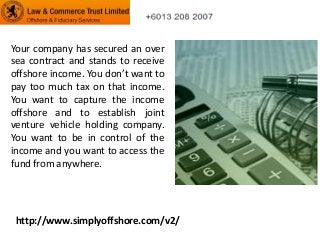 Your company has secured an over
sea contract and stands to receive
offshore income. You don’t want to
pay too much tax on that income.
You want to capture the income
offshore and to establish joint
venture vehicle holding company.
You want to be in control of the
income and you want to access the
fund from anywhere.

http://www.simplyoffshore.com/v2/

 