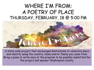 WHERE I’M FROM:
A POETRY OF PLACE
THURSDAY, FEBRUARY, 18 @ 5:00 PM
A state-wide project that encourages Kentuckians to celebrate place
and identity using the country, home and/or family you come from.
Bring a poem or write once at the program to be possibly submitted for
the project and sponsor Washington County.
 