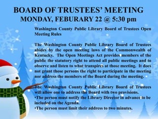 BOARD OF TRUSTEES’ MEETING
MONDAY, FEBURARY 22 @ 5:30 pm
Washington County Public Library Board of Trustees Open
Meeting Rules
The Washington County Public Library Board of Trustees
abides by the open meeting laws of the Commonwealth of
Kentucky. The Open Meetings Act provides members of the
public the statutory right to attend all public meetings and to
observe and listen to what transpires at those meeting. It does
not grant those persons the right to participate in the meeting
nor address the members of the Board during the meeting.
The Washington County Public Library Board of Trustees
will allow one to address the Board with two provisions.
•The person must notify the Library Director in advance to be
included on the Agenda.
•The person must limit their address to two minutes.
 