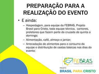 PREPARAÇÃO PARA A REALIZAÇÃO DO EVENTO E ainda: Hospedagem, para equipe da FEBRAS, Projeto Brasil para Cristo, toda equipe técnica,  cantores, preletores que fazem parte da cruzada de quinta a domingo; Alimentação, café, almoço e jantar;  Arrecadação de alimentos para o consumo da equipe e distribuição de cestas básicas nos dias do evento; 