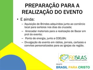 PREPARAÇÃO PARA A REALIZAÇÃO DO EVENTO E ainda: Aquisição de Brindes adquiridos junto ao comércio local para sorteios nos dias da cruzada;   Arrecadar materiais para a realização de Bazar em prol do evento;   Ponto de energia, junto a COELBA; Divulgação do evento em rádios, jornais, cartazes e convites personalizados para as igrejas da região. 