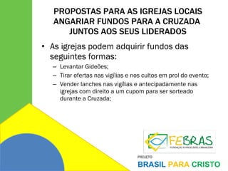 PROPOSTAS PARA AS IGREJAS LOCAIS ANGARIAR FUNDOS PARA A CRUZADA  JUNTOS AOS SEUS LIDERADOS As igrejas podem adquirir fundos das seguintes formas: Levantar Gideões; Tirar ofertas nas vigílias e nos cultos em prol do evento; Vender lanches nas vigílias e antecipadamente nas igrejas com direito a um cupom para ser sorteado durante a Cruzada; 