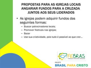 PROPOSTAS PARA AS IGREJAS LOCAIS ANGARIAR FUNDOS PARA A CRUZADA  JUNTOS AOS SEUS LIDERADOS As igrejas podem adquirir fundos das seguintes formas: Buscar patrocinadores locais; Promover festivais nas igrejas; Bazar Use sua criatividade, pois tudo é possível ao que crer... 