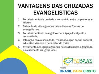 VANTAGENS DAS CRUZADAS EVANGELISTICAS Fortalecimento da unidade e comunhão entre os pastores e líderes; Salvação de vidas geradas pelas diversas formas de evangelismos; Fortalecimento do evangelho com a igreja local junto a comunidade; Interação com a sociedade, realizando ação social, cultural, educativa visando o bem estar de todos. Avivamento nas igrejas gerando novos decididos agregando o crescimento da igreja local. 