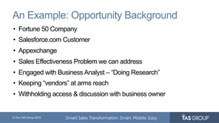 © The TAS Group 2015
An Example: Opportunity Background
•  Fortune 50 Company
•  Salesforce.com Customer
•  Appexchange
•  Sales Effectiveness Problem we can address
•  Engaged with Business Analyst – “Doing Research”
•  Keeping “vendors” at arms reach
•  Withholding access & discussion with business owner
 