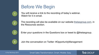 © The TAS Group 2015
Before We Begin
1 You will receive a link to the recording of today s webinar.
Watch for it in email.
2 The recording will also be available on our website thetasgroup.com, in
the Resources section.
3 Enter your questions in the Questions box or tweet to @thetasgroup.
4 Join the conversation on Twitter: #OpportunityManagement
 