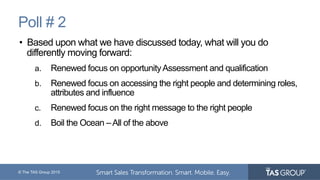 © The TAS Group 2015
Poll # 2
•  Based upon what we have discussed today, what will you do
differently moving forward:
a.  Renewed focus on opportunityAssessment and qualification
b.  Renewed focus on accessing the right people and determining roles,
attributes and influence
c.  Renewed focus on the right message to the right people
d.  Boil the Ocean –All of the above
 