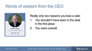 © The TAS Group 2015
Words of wisdom from the CEO
Really only two reasons you lose a sale:
1.  You shouldn’t have been in the deal
in the first place
2.  You were outsold
 