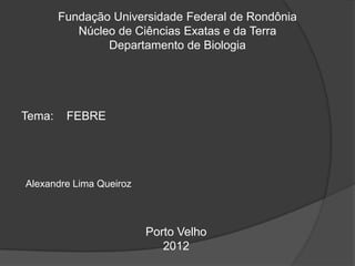 Fundação Universidade Federal de Rondônia
Núcleo de Ciências Exatas e da Terra
Departamento de Biologia
Tema: FEBRE
Alexandre Lima Queiroz
Porto Velho
2012
 