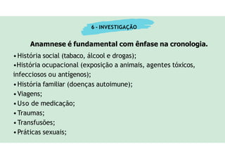 6 - INVESTIGAÇÃO
Anamnese é fundamental com ênfase na cronologia.
•História social (tabaco, álcool e drogas);
•História ocupacional (exposição a animais, agentes tóxicos,
infecciosos ou antígenos);
•História familiar (doenças autoimune);
•Viagens;
•Uso de medicação;
•Traumas;
•Transfusões;
•Práticas sexuais;
 