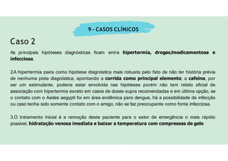 9 - CASOS CLÍNICOS
Caso 2
As principais hipóteses diagnósticas ficam entre hipertermia, drogas/medicamentosa e
infecciosa.
2.A hipertermia paira como hipótese diagnóstica mais robusta pelo fato de não ter história prévia
de nenhuma pista diagnóstica, apontando a corrida como principal elemento; a cafeína, por
ser um estimulante, poderia estar envolvida nas hipóteses porém não tem relato oficial de
associação com hipertermia exceto em casos de doses supra recomendadas e em última opção, se
o contato com o Aedes aegypti foi em área endêmica para dengue, há a possibilidade de infecção
ou caso tenha sido somente contato com o amigo, não se faz preocupante como fonte infecciosa.
3.O tratamento inicial é a remoção deste paciente para o setor de emergência o mais rápido
possível, hidratação venosa imediata e baixar a temperatura com compressas de gelo
 