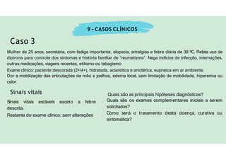 9 - CASOS CLÍNICOS
Caso 3
Mulher de 25 anos, secretária, com fadiga importante, alopecia, artralgias e febre diária de 38 ºC. Relata uso de
dipirona para controle dos sintomas e história familiar de “reumatismo”. Nega indícios de infecção, internações,
outras medicações, viagens recentes, etilismo ou tabagismo
Exame clínico: paciente descorada (2+/4+), hidratada, acianótica e anictérica, eupneica em ar ambiente.
Dor a mobilização das articulações da mão e joelhos, edema local, sem limitação de mobilidade, hiperemia ou
calor.
Sinais vitais estáveis exceto a febre
descrita.
Restante do exame clínico: sem alterações
Sinais vitais Quais são as principais hipóteses diagnósticas?
Quais são os exames complementares iniciais a serem
solicitados?
Como será o tratamento desta doença, curativa ou
sintomática?
 