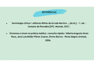 REFERÊNCIAS
Semiologia clínica / editores Mílton de Arruda Martins ... [et al.]. - 1. ed. -
Santana de Parnaíba [SP] : Manole, 2021.
Sintomas e sinais na prática médica : consulta rápida / Alberto Augusto Alves
Rosa, José Luiz Möller Flôres Soares, Elvino Barros - Porto Alegre:Artmed,
2006.
 