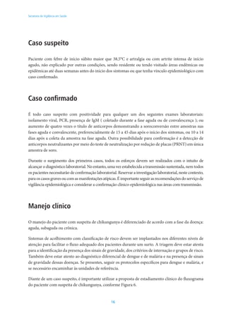 16
Secretaria de Vigilância em Saúde
Caso suspeito
Paciente com febre de início súbito maior que 38,5°C e artralgia ou com artrite intensa de início
agudo, não explicado por outras condições, sendo residente ou tendo visitado áreas endêmicas ou
epidêmicas até duas semanas antes do início dos sintomas ou que tenha vínculo epidemiológico com
caso confirmado.
Caso confirmado
É todo caso suspeito com positividade para qualquer um dos seguintes exames laboratoriais:
isolamento viral, PCR, presença de IgM ( coletado durante a fase aguda ou de convalescença ); ou
aumento de quatro vezes o título de anticorpos demonstrando a soroconversão entre amostras nas
fases aguda e convalescente, preferencialmente de 15 a 45 dias após o início dos sintomas, ou 10 a 14
dias após a coleta da amostra na fase aguda. Outra possibilidade para confirmação é a detecção de
anticorpos neutralizantes por meio do teste de neutralização por redução de placas (PRNT) em única
amostra de soro.
Durante o surgimento dos primeiros casos, todos os esforços devem ser realizados com o intuito de
alcançar o diagnóstico laboratorial. No entanto, uma vez estabelecida a transmissão sustentada, nem todos
os pacientes necessitarão de confirmação laboratorial. Reservar a investigação laboratorial, neste contexto,
paraoscasosgravesoucomasmanifestaçõesatípicas.Éimportanteseguirasrecomendaçõesdoserviçode
vigilância epidemiológica e considerar a confirmação clínico-epidemiológica nas áreas com transmissão.
Manejo clínico
O manejo do paciente com suspeita de chikungunya é diferenciado de acordo com a fase da doença:
aguda, subaguda ou crônica.
Sistemas de acolhimento com classificação de risco devem ser implantados nos diferentes níveis de
atenção para facilitar o fluxo adequado dos pacientes durante um surto. A triagem deve estar atenta
para a identificação da presença dos sinais de gravidade, dos critérios de internação e grupos de risco.
Também deve estar atento ao diagnóstico diferencial de dengue e de malária e na presença de sinais
de gravidade dessas doenças. Se presentes, seguir os protocolos específicos para dengue e malária, e
se necessário encaminhar às unidades de referência.
Diante de um caso suspeito, é importante utilizar a proposta de estadiamento clínico do fluxograma
do paciente com suspeita de chikungunya, conforme Figura 6.
 