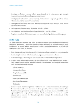 18
Secretaria de Vigilância em Saúde
•	 Investigar dor lombar: procurar indícios para diferenciá-la de outras causas (por exemplo,
comprometimento discal ou lombalgia mecânica comum).
•	 Investigar queixas do sistema nervoso central/periférico: convulsões, paresia, parestesia, tontura,
rebaixamento do nível de consciência e cefaleia.
•	 Investigar queixas oculares: dor ocular, diminuição da acuidade visual, turvação visual, moscas
volantes e olho vermelho.
•	 Investigar queixas digestivas: dor abdominal, diarreia e vômitos.
•	 Investigar casos semelhantes no domicílio, peridomicílio e local de trabalho.
•	 Pesquisar procedência e história de viagens para área endêmica/epidêmica para chikungunya.
EXAME FÍSICO
No exame físico deve-se atentar para coleta de dados que possam apoiar no diagnóstico diferencial
de dengue. Dessa forma, é importante avaliar a ocorrência de sinais de alarme e sinais de choque
referenciados no manual Dengue: manejo clínico – adulto e criança. O exame físico do paciente com
chikungunya deve conter, no mínimo:
•	 Sinais vitais: pressão arterial em duas posições, frequência cardíaca e respiratória e temperatura axilar.
•	 Examinar a pele em busca de lesões maculares, papulares, vesiculares ou bolhosas.
•	 Exame neurológico e oftalmológico, quando queixas na anamnese estiverem presentes.
•	 Exame articular: levando em consideração que frequentemente não se percebem sinais de calor e
rubor nas articulações afetadas, devem-se examinar, criteriosamente, as articulações, em busca de
sinais de comprometimento articular:
»» Alteração da pele.
»» Aumento do volume.
»» Crepitação ou estalido.
»» Deformidade.
»» Limitação da mobilidade.
»» Dor ou atrofia muscular.
»» Nodulação.
•	 Exame físico dos membros superiores e inferiores: deve-se iniciar com a inspeção e palpação
das mãos, observando formas e dimensões, edema, paralisia, atrofias e contraturas musculares.
As outras articulações devem ser examinadas quanto ao aspecto da pele, à mobilidade ativa
e passiva (abdução, adução, flexão, extensão, rotação, movimentos do ombro em suas três
articulações), ao aumento do volume, à crepitação, à limitação dos movimentos, às atrofias
musculares e aos nódulos.
 