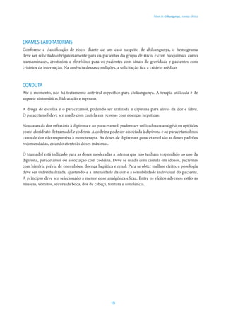 19
Febre de chikungunya: manejo clínico
EXAMES LABORATORIAIS
Conforme a classificação de risco, diante de um caso suspeito de chikungunya, o hemograma
deve ser solicitado obrigatoriamente para os pacientes do grupo de risco, e com bioquímica como
transaminases, creatinina e eletrólitos para os pacientes com sinais de gravidade e pacientes com
critérios de internação. Na ausência dessas condições, a solicitação fica a critério médico.
CONDUTA
Até o momento, não há tratamento antiviral específico para chikungunya. A terapia utilizada é de
suporte sintomático, hidratação e repouso.
A droga de escolha é o paracetamol, podendo ser utilizada a dipirona para alívio da dor e febre.
O paracetamol deve ser usado com cautela em pessoas com doenças hepáticas.
Nos casos da dor refratária à dipirona e ao paracetamol, podem ser utilizados os analgésicos opióides
como cloridrato de tramadol e codeína. A codeína pode ser associada à dipirona e ao paracetamol nos
casos de dor não responsiva à monoterapia. As doses de dipirona e paracetamol são as doses padrões
recomendadas, estando atento às doses máximas.
O tramadol está indicado para as dores moderadas a intensa que não tenham respondido ao uso da
dipirona, paracetamol ou associação com codeína. Deve se usado com cautela em idosos, pacientes
com história prévia de convulsões, doença hepática e renal. Para se obter melhor efeito, a posologia
deve ser individualizada, ajustando-a à intensidade da dor e à sensibilidade individual do paciente.
A princípio deve ser selecionado a menor dose analgésica eficaz. Entre os efeitos adversos estão as
náuseas, vômitos, secura da boca, dor de cabeça, tontura e sonolência.
 