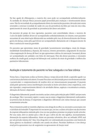 23
Febre de chikungunya: manejo clínico
Na fase aguda de chikungunya, a maioria dos casos pode ser acompanhada ambulatorialmente.
As unidades de Atenção Básica possuem papel primordial para avaliação e monitoramento desses
casos. Não há necessidade de acompanhamento diário da maioria dos pacientes, devendo estes serem
orientados a retornar à unidade de saúde em caso de persistência da febre por mais de cinco dias,
aparecimento de sinais de gravidade ou persistência dos danos articulares.
Os pacientes de grupo de risco (gestantes, pacientes com comorbidades, idosos e menores de
2 anos de idade) também devem ser acompanhados ambulatorialmente; no entanto, esses pacientes
necessitam de uma observação diferenciada nas unidades pelo risco de desenvolvimento das formas
graves da doença, razão pela qual devem ser acompanhados diariamente até o desaparecimento da
febre e ausência de sinais de gravidade.
Os pacientes que apresentam sinais de gravidade (acometimento neurológico, sinais de choque,
instabilidade hemodinâmica, dispneia, dor torácica, vômitos persistentes, sangramento de mucosas
e descompensação de doença de base) ou que apresentem critérios de internação (neonatos) devem
ser acompanhados em unidades com leitos de internação. Para alta desses pacientes, é necessário
melhora do estado geral, aceitação de hidratação oral, ausência de sinais de gravidade e melhora dos
parâmetros laboratoriais.
Avaliação e tratamento do paciente na fase subaguda e na fase crônica
Nestas fases, é importante avaliar na história clínica o tempo decorrido desde o espisódio agudo e as
característicasdaslesõesarticulares.Oexamefísicodeveserdirecionadoparaoenvolvimentoarticular
e periarticular; o comprometimento de tendões deve ser minuciosamente pesquisado. O paciente
ainda pode apresentar outras manifestações associadas às lesões articulares como: inapetência, sono
não reparador, comprometimento laboral e de atividades diárias, urgência e incontinência urinária,
alterações do humor e depressão.
O diagnóstico laboratorial, quando necessário, na fase crônica pela infecção pelo CHIKV será por meio
da sorologia. Não é necessário repetir o exame caso já exista o diagnóstico laboratorial confirmatório
na primeira fase da doença. É importante o diagnóstico diferencial com outras doenças que causam
acometimento articular.
Paraotratamentopodesermantidaadipironacomodrogadeescolhaese,necessárioaassociaçãocom
o cloridrato de tramadol. É importante ter em mente que, em tese, as dores articulares são decorrentes
da resposta inflamatória induzida pelo vírus ou seus produtos presentes no próprio tecido articular.
Por essa razão, deve-se atentar para o fato de que o alívio da dor não significa, necessariamente,
diminuição da resposta inflamatória. Assim em pacientes refratários, deve ser utilizado AINE oral
por um período máximo de 7 dias. Esta droga deve ser contraindicada em pacientes com história de
úlcera gástrica ou duodenal e utilizada com cautela em idosos. Pacientes diabéticos e com doença
renal prévia apresentam risco de surgimento ou agravamento de função renal.
 