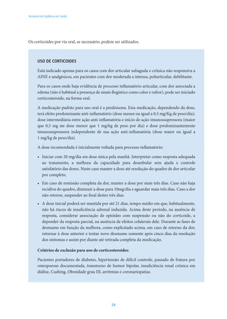 24
Secretaria de Vigilância em Saúde
Os corticoides por via oral, se necessário, podem ser utilizados.
USO DE CORTICOIDES
Está indicado apenas para os casos com dor articular subaguda e crônica não responsiva a
AINE e analgésicos, em pacientes com dor moderada a intensa, poliarticular, debilitante.
Para os casos onde haja evidência de processo inflamatório articular, com dor associada a
edema (não é habitual a presença de sinais flogístico como calor e rubor), pode ser iniciado
corticosteroide, na forma oral.
A medicação padrão para uso oral é a prednisona. Esta medicação, dependendo da dose,
terá efeito predominante anti-inflamatório (dose menor ou igual a 0,5 mg/Kg de peso/dia),
dose intermediária entre ação anti-inflamatória e início de ação imunossupressora (maior
que 0,5 mg ate dose menor que 1 mg/kg de peso por dia) e dose predominantemente
imunossupressora independente de sua ação anti-inflamatória (dose maior ou igual a
1 mg/kg de peso/dia).
A dose recomendada é inicialmente voltada para processo inflamatório:
•	 Iniciar com 20 mg/dia em dose única pela manhã. Interpretar como resposta adequada
ao tratamento, a melhora da capacidade para deambular sem ajuda e controle
satisfatório das dores. Neste caso manter a dose até resolução do quadro de dor articular
por completo.
•	 Em caso de remissão completa da dor, manter a dose por mais três dias. Caso não haja
recidiva do quadro, diminuir a dose para 10mg/dia e aguardar mais três dias. Caso a dor
não retorne, suspender ao final destes três dias.
•	 A dose inicial poderá ser mantida por até 21 dias, tempo médio em que, habitualmente,
não há riscos de insuficiência adrenal induzida. Acima deste período, na ausência de
resposta, considerar associação de opióides com suspensão ou não do corticoide, a
depender da resposta parcial, na ausência de efeitos colaterais dele. Durante as fases de
desmame em função da melhora, como explicitado acima, em caso de retorno da dor,
retornar à dose anterior e tentar novo desmame somente após cinco dias da resolução
dos sintomas e assim por diante até retirada completa da medicação.
Critérios de exclusão para uso de corticosteroides:
Pacientes portadores de diabetes, hipertensão de difícil controle, passado de fratura por
osteoporose documentada, transtorno de humor bipolar, insuficiência renal crônica em
diálise, Cushing, Obesidade grau III, arritmias e coronariopatias.
 