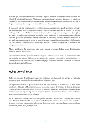 25
Febre de chikungunya: manejo clínico
Nessas etapas em que a dor e o edema começam a regredir, podemos recomendar exercícios ativos, até
o limite da tolerância do paciente. Adicionam-se exercícios isométricos mais vigorosos e os princípios
de proteção articular e conservação de energia. Os objetivos são restabelecer a mobilidade articular e
força muscular e evitar a progressão ou instalação de deformidades
É importante orientar o paciente sobre o posicionamento adequado favorecendo a proteção articular
e o retorno venoso. Realizar movimentação ativa das articulações acometidas ao acordar, cinco vezes
ao longo do dia e antes de dormir. É necessário evitar atividades que sobrecarregem as articulações,
atividades repetidas, carregar peso e deambular longas distâncias. O retorno das atividades diárias
deve ser gradativo respeitando o limite das dores e sobrecarga articular. Orientar exercícios e
atividades com movimentação ativa e de aumento gradual para deslizamento tendinoso, alinhamento
das articulações e diminuição da sobrecarga articular. Também é importante a realização de
alongamentos diários.
Manter a utilização das compressas frias com a mesma frequência da fase aguda. Em situações
especiais pode-se utilizar calor.
O acompanhamento dos pacientes na fase subaguda e crônica deve ser realizado, preferencialmente
nas unidades de Atenção Básica, com a avaliação dos pacientes com equipes multidisciplinares e
desenvolvimento de atividades individuais ou em grupo. Para casos extremos, também se recomenda
a avaliação pelo reumatologista.
Ações de vigilância
Todo caso suspeito de chikungunya deve ser notificado imediatamente ao serviço de vigilância
epidemiológica, conforme fluxo estabelecido em cada município.
O diagnóstico laboratorial pode ser realizado por meio de técnicas moleculares (PCR) e testes
sorológicos (titulação IgM), sendo necessário considerar o tempo de evolução da doença. Amostras
coletadas do primeiro ao oitavo dia de início de sintomas podem ser encaminhadas para as provas
moleculares e sorológicas. A partir do oitavo dia de início de sintomas, devem-se encaminhar as
amostras somente para testes sorológicos.
Por se tratar de um evento potencialmente epidêmico, uma vez identificada a circulação do vírus em
uma determinada localidade, não há necessidade de coletar amostras de todos os casos suspeitos.
Deve ser priorizado o diagnóstico laboratorial das formas graves e atípicas da doença, seguindo as
recomendações do serviço de vigilância.
 