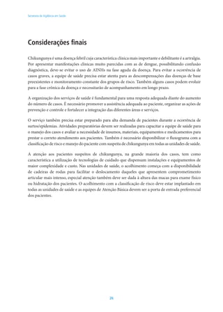 26
Secretaria de Vigilância em Saúde
Considerações finais
Chikungunya é uma doença febril cuja característica clínica mais importante e debilitante é a artralgia.
Por apresentar manifestações clínicas muito parecidas com as de dengue, possibilitando confusão
diagnóstica, deve-se evitar o uso de AINHs na fase aguda da doença. Para evitar a ocorrência de
casos graves, a equipe de saúde precisa estar atenta para as descompensações das doenças de base
preexistentes e monitoramento constante dos grupos de risco. Também alguns casos podem evoluir
para a fase crônica da doença e necessitarão de acompanhamento em longo prazo.
A organização dos serviços de saúde é fundamental para uma resposta adequada diante do aumento
do número de casos. É necessário promover a assistência adequada ao paciente, organizar as ações de
prevenção e controle e fortalecer a integração das diferentes áreas e serviços.
O serviço também precisa estar preparado para alta demanda de pacientes durante a ocorrência de
surtos/epidemias. Atividades preparatórias devem ser realizadas para capacitar a equipe de saúde para
o manejo dos casos e avaliar a necessidade de insumos, materiais, equipamentos e medicamentos para
prestar o correto atendimento aos pacientes. Também é necessário disponibilizar o fluxograma com a
classificação de risco e manejo do paciente com suspeita de chikungunya em todas as unidades de saúde.
A atenção aos pacientes suspeitos de chikungunya, na grande maioria dos casos, tem como
característica a utilização de tecnologias de cuidado que dispensam instalações e equipamentos de
maior complexidade e custo. Nas unidades de saúde, o acolhimento começa com a disponibilidade
de cadeiras de rodas para facilitar o deslocamento daqueles que apresentem comprometimento
articular mais intenso, especial atenção também deve ser dada à altura das macas para exame físico
ou hidratação dos pacientes. O acolhimento com a classificação de risco deve estar implantado em
todas as unidades de saúde e as equipes de Atenção Básica devem ser a porta de entrada preferencial
dos pacientes.
 