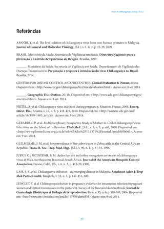 27
Febre de chikungunya: manejo clínico
Referências
APANDI, Y. et al. The first isolation of chikungunya virus from non-human primates in Malaysia.
Journal of General and Molecular Virology, [S.l.], v. 1, n. 3, p. 35-39, 2009.
BRASIL. Ministério da Saúde. Secretaria de Vigilância em Saúde. Diretrizes Nacionais para a
prevenção e Controle de Epidemias de Dengue. Brasília, 2009.
______. Ministério da Saúde. Secretaria de Vigilância em Saúde. Departamento de Vigilância das
Doenças Transmissíveis. Preparação e resposta à introdução do vírus Chikungunya no Brasil.
Brasília, 2014.
CENTERS FOR DISEASE CONTROL AND PREVENTION. Clinical Evaluation & Disease, 2014a.
Disponível em: <http://www.cdc.gov/chikungunya/hc/clinicalevaluation.html>. Acesso em: 8 set. 2014.
______. Geographic Distribution, 2014b. Disponível em: <http://www.cdc.gov/chikungunya/geo/
americas.html>. Acesso em: 8 set. 2014.
Fritel, X. et al. Chikungunya virus infection during pregnancy, Réunion, France, 2006. Emerg.
Infect. Dis., Atlanta, v. 16, n. 3, p. 418-425, 2010. Disponível em: <http://wwwnc.cdc.gov/eid/
article/16/3/09-1403_article>. Acesso em: 9 set. 2014.
Gérardin, P. et al. Multidisciplinary Prospective Study of Mother-to-Child Chikungunya Virus
Infections on the Island of La Réunion. PLoS Med., [S.l.], v. 5, n. 3, p. e60, 2008. Disponível em:
<http://www.plosmedicine.org/article/info%3Adoi%2F10.1371%2Fjournal.pmed.0050060>. Acesso
em: 9 set. 2014.
Guilherme, J. M. et al. Seroprevalence of five arboviruses in Zebu cattle in the Central African
Republic. Trans. R. Soc. Trop. Med. Hyg., [S.l.], v. 90, n. 1, p. 31-33, 1996.
JUPP, P. G.; MCINTOSH, B. M. Aedes furcifer and other mosquitoes as vectors of chikungunya
virus at Mica, northeastern Transvaal, South Africa. Journal of the American Mosquito Control
Association, Fresno, Calif., US., v. 6, n. 3, p. 415-20, 1990.
LAM, S. K. et al. Chikungunya infection--an emerging disease in Malaysia. Southeast Asian J. Trop
Med Public Health, Bangkok, v. 32, n. 3, p. 447-451, 2001.
Lenglet, Y. et al. Chikungunya infection in pregnancy: evidence for intrauterine infection in pregnant
women and vertical transmission in the parturient. Survey of the Reunion Island outbreak. Journal de
Gynécologie Obstétrique et Biologie de la reproduction, Paris, v. 35, n. 6, p. 578-583, 2006. Disponível
em: <http://www.em-consulte.com/article/117958/alertePM>. Acesso em: 9 set. 2014.
 