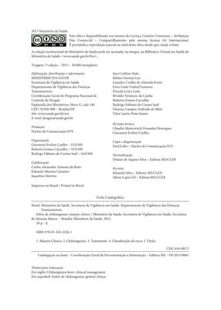 2015 Ministério da Saúde.
Esta obra é disponibilizada nos termos da Licença Creative Commons – Atribuição
Não Comercial – Compartilhamento pela mesma licença 4.0 Internacional.
É permitida a reprodução parcial ou total desta obra, desde que citada a fonte.
A coleção institucional do Ministério da Saúde pode ser acessada, na íntegra, na Biblioteca Virtual em Saúde do
Ministério da Saúde: <www.saude.gov.br/bvs>.
Tiragem: 1ª edição – 2015 – 30.000 exemplares
Elaboração, distribuição e informações
MINISTÉRIO DA SAÚDE
Secretaria de Vigilância em Saúde
Departamento de Vigilância das Doenças
Transmissíveis
Coordenação-Geral do Programa Nacional de
Controle da Dengue
Esplanada dos Ministérios, bloco G, sala 148
CEP: 70.058-900 – Brasília/DF
Site: www.saude.gov.br/svs
E-mail: dengue@saude.gov.br
Produção
Núcleo de Comunicação/SVS
Organização
Giovanini Evelim Coelho – SVS/MS
Roberta Gomes Carvalho – SVS/MS
Rodrigo Fabiano do Carmo Said – SAS/MS
Colaboração
Carlos Alexandre Antunes de Brito
Eduardo Martins Carneiro
Jaqueline Martins
Jose Cerbino Neto
Kleber Giovani Luz
Leandro Coelho de Almeida Freire
Livia Carla Vinhal Frutuoso
Priscila Leal e Leite
Rivaldo Venâncio da Cunha
Roberta Gomes Carvalho
Rodrigo Fabiano do Carmo Said
Vanessa Campos Andrade de Melo
Vitor Laerte Pinto Junior
Revisão técnica
Cláudio Maierovitch Pessanha Henriques
Giovanini Evelim Coelho
Capa e diagramação
Fred Lobo – Núcleo de Comunicação/SVS
Normalização
Delano de Aquino Silva – Editora MS/CGDI
Revisão
Khamila Silva – Editora MS/CGDI
Silene Lopes Gil – Editora MS/CGDI
Ficha Catalográfica
Brasil. Ministério da Saúde. Secretaria de Vigilância em Saúde. Departamento de Vigilância das Doenças
Transmissíveis.
Febre de chikungunya: manejo clínico / Ministério da Saúde, Secretaria de Vigilância em Saúde, Secretaria
de Atenção Básica. – Brasília: Ministério da Saúde, 2015.
28 p. : il.
	
ISBN 978-85-334-2226-1
	
1. Manejo Clínico. 2. Chikungunya. 3. Tratamento. 4. Classificação de risco. I. Título.
CDU 616-002.5
Catalogação na fonte – Coordenação-Geral de Documentação e Informação – Editora MS – OS 2015/0061
Títulos para indexação
Em inglês: Chikungunya fever: clinical management
Em espanhol: Fiebre de chikungunya: gestión clínica
Impresso no Brasil / Printed in Brazil
 