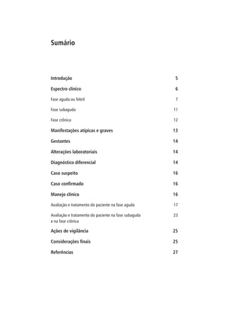 Introdução 5
Espectro clínico 6
Fase aguda ou febril 7
Fase subaguda 11
Fase crônica 12
Manifestações atípicas e graves 13
Gestantes 14
Alterações laboratoriais 14
Diagnóstico diferencial 14
Caso suspeito 16
Caso confirmado 16
Manejo clínico 16
Avaliação e tratamento do paciente na fase aguda 17
Avaliação e tratamento do paciente na fase subaguda
e na fase crônica
23
Ações de vigilância 25
Considerações finais 25
Referências 27
Sumário
 