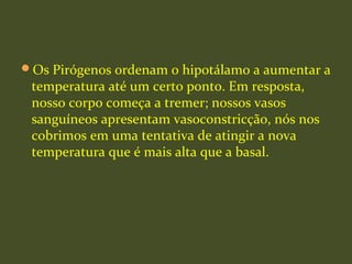 Os Pirógenos ordenam o hipotálamo a aumentar a
temperatura até um certo ponto. Em resposta,
nosso corpo começa a tremer; nossos vasos
sanguíneos apresentam vasoconstricção, nós nos
cobrimos em uma tentativa de atingir a nova
temperatura que é mais alta que a basal.
 