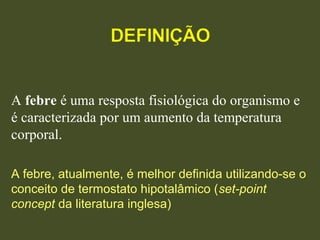 A febre é uma resposta fisiológica do organismo e 
é caracterizada por um aumento da temperatura 
corporal.
A febre, atualmente, é melhor definida utilizando-se o
conceito de termostato hipotalâmico (set-point
concept da literatura inglesa)
 