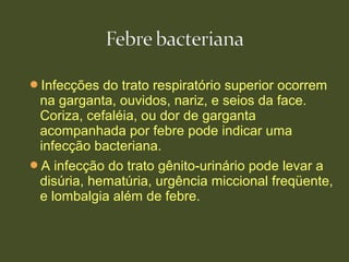 Infecções do trato respiratório superior ocorrem
na garganta, ouvidos, nariz, e seios da face.
Coriza, cefaléia, ou dor de garganta
acompanhada por febre pode indicar uma
infecção bacteriana.
A infecção do trato gênito-urinário pode levar a
disúria, hematúria, urgência miccional freqüente,
e lombalgia além de febre.
 
