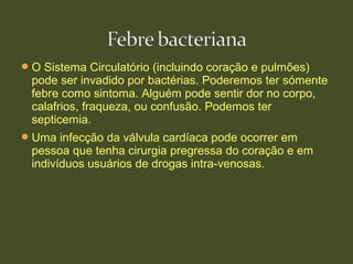 O Sistema Circulatório (incluindo coração e pulmões)
pode ser invadido por bactérias. Poderemos ter sómente
febre como sintoma. Alguém pode sentir dor no corpo,
calafrios, fraqueza, ou confusão. Podemos ter
septicemia.
Uma infecção da válvula cardíaca pode ocorrer em
pessoa que tenha cirurgia pregressa do coração e em
indivíduos usuários de drogas intra-venosas.
 