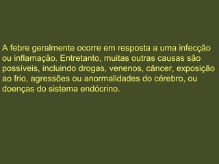 A febre geralmente ocorre em resposta a uma infecção
ou inflamação. Entretanto, muitas outras causas são
possíveis, incluindo drogas, venenos, câncer, exposição
ao frio, agressões ou anormalidades do cérebro, ou
doenças do sistema endócrino.
 