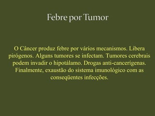O Câncer produz febre por vários mecanismos. Libera
pirógenos. Alguns tumores se infectam. Tumores cerebrais
podem invadir o hipotálamo. Drogas anti-cancerígenas.
Finalmente, exaustão do sistema imunológico com as
conseqüentes infecções.
 