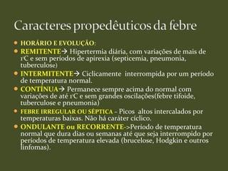  HORÁRIO E EVOLUÇÃO:
REMITENTE Hipertermia diária, com variações de mais de
1o
C e sem períodos de apirexia (septicemia, pneumonia,
tuberculose)
INTERMITENTE Ciclicamente interrompida por um período
de temperatura normal.
CONTÍNUA Permanece sempre acima do normal com
variações de até 1o
C e sem grandes oscilações(febre tifoide,
tuberculose e pneumonia)
 FEBRE IRREGULAR OU SÉPTICA – Picos altos intercalados por
temperaturas baixas. Não há caráter cíclico.
ONDULANTE ou RECORRENTE->Período de temperatura
normal que dura dias ou semanas até que seja interrompido por
períodos de temperatura elevada (brucelose, Hodgkin e outros
linfomas).
 