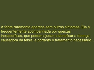 A febre raramente aparece sem outros sintomas. Ela é
freqüentemente acompanhada por queixas
inespecíficas, que podem ajudar a identificar a doença
causadora da febre, e portanto o tratamento necessário.
 
