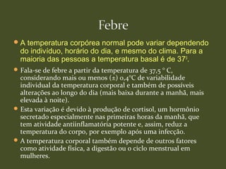 A temperatura corpórea normal pode variar dependendo
do indivíduo, horário do dia, e mesmo do clima. Para a
maioria das pessoas a temperatura basal é de 370
.
Fala-se de febre a partir da temperatura de 37,5 ° C,
considerando mais ou menos (±) 0,4°C de variabilidade
individual da temperatura corporal e também de possíveis
alterações ao longo do dia (mais baixa durante a manhã, mais
elevada à noite).
Esta variação é devido à produção de cortisol, um hormônio
secretado especialmente nas primeiras horas da manhã, que
tem atividade antiinflamatória potente e, assim, reduz a
temperatura do corpo, por exemplo após uma infecção.
A temperatura corporal também depende de outros fatores
como atividade física, a digestão ou o ciclo menstrual em
mulheres.
 